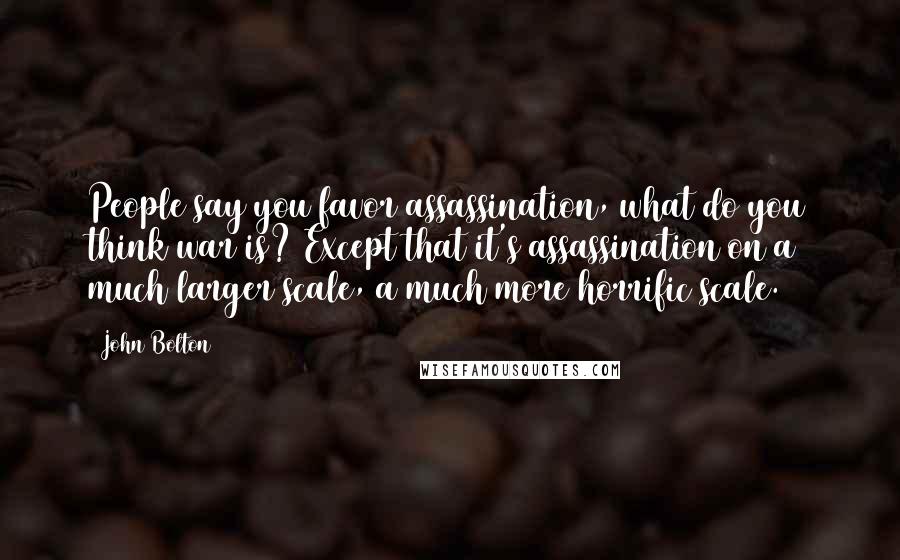 John Bolton Quotes: People say you favor assassination, what do you think war is? Except that it's assassination on a much larger scale, a much more horrific scale.