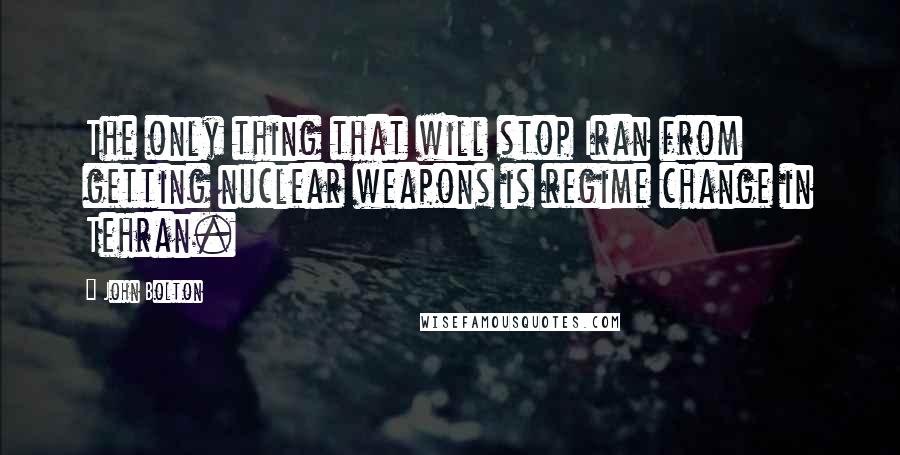 John Bolton Quotes: The only thing that will stop Iran from getting nuclear weapons is regime change in Tehran.