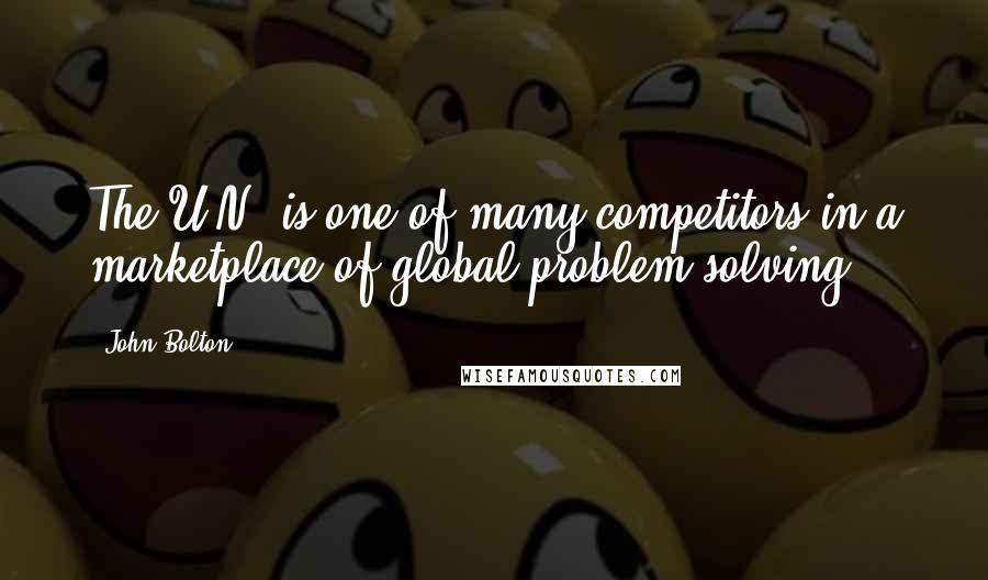 John Bolton Quotes: The U.N. is one of many competitors in a marketplace of global problem solving.