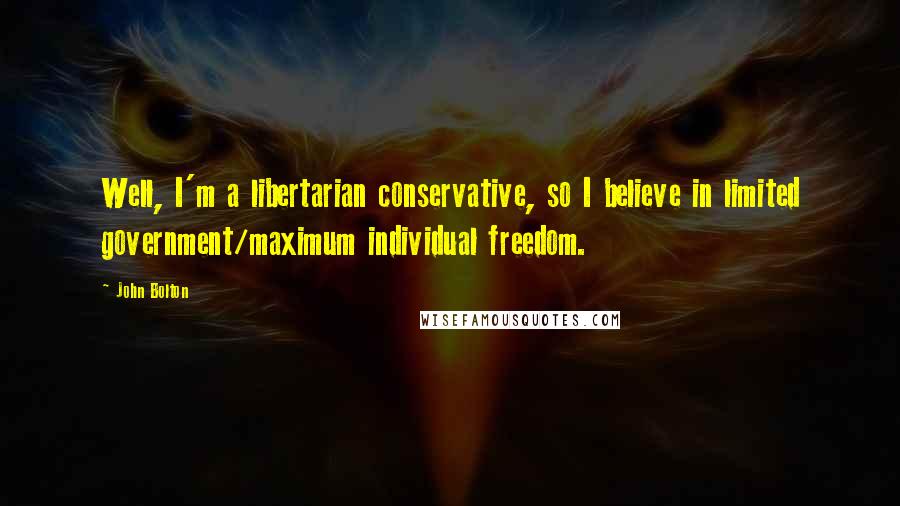 John Bolton Quotes: Well, I'm a libertarian conservative, so I believe in limited government/maximum individual freedom.