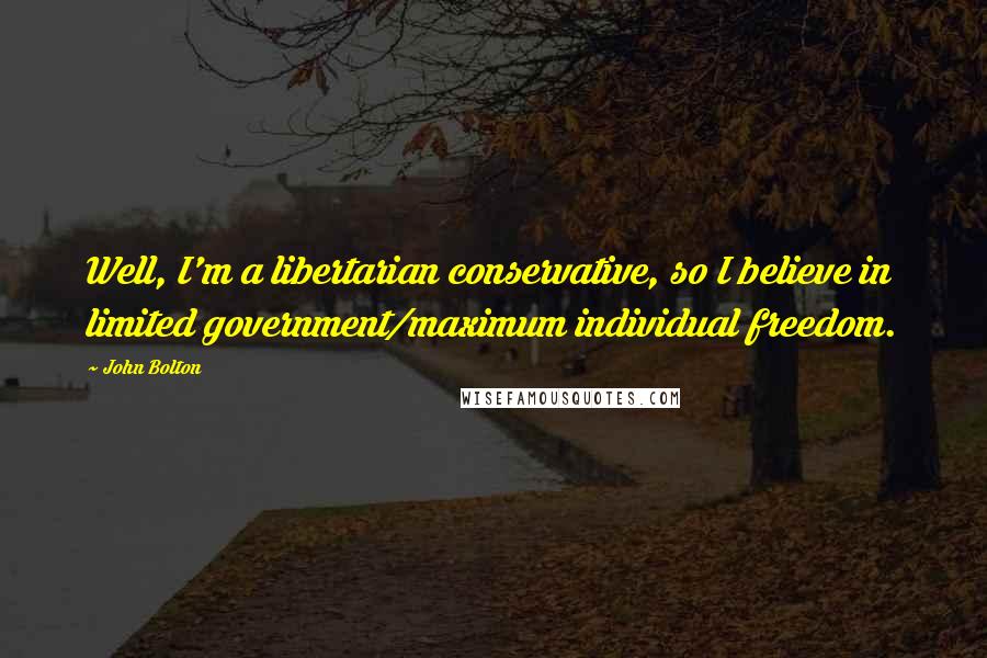 John Bolton Quotes: Well, I'm a libertarian conservative, so I believe in limited government/maximum individual freedom.