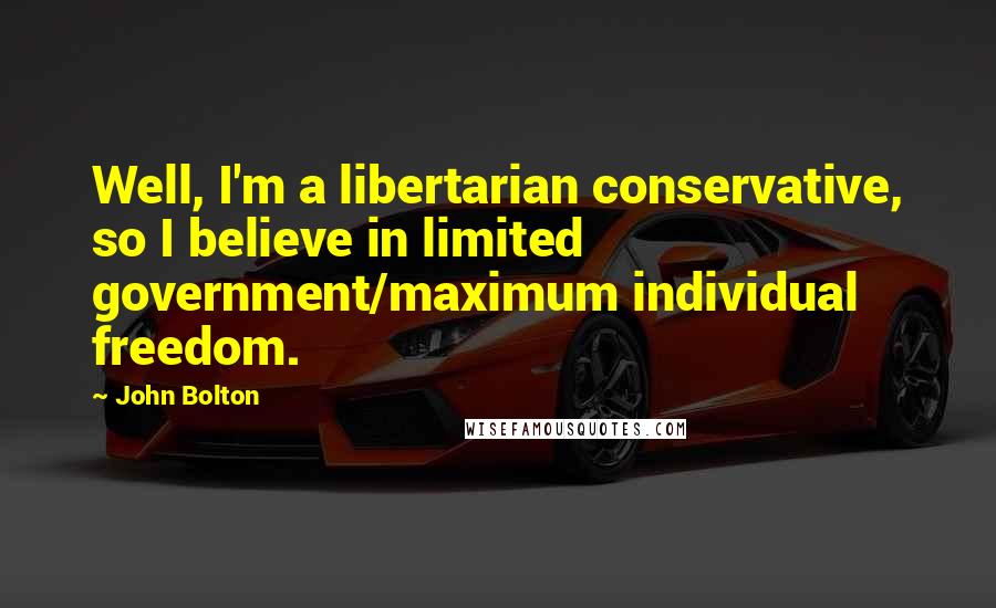 John Bolton Quotes: Well, I'm a libertarian conservative, so I believe in limited government/maximum individual freedom.