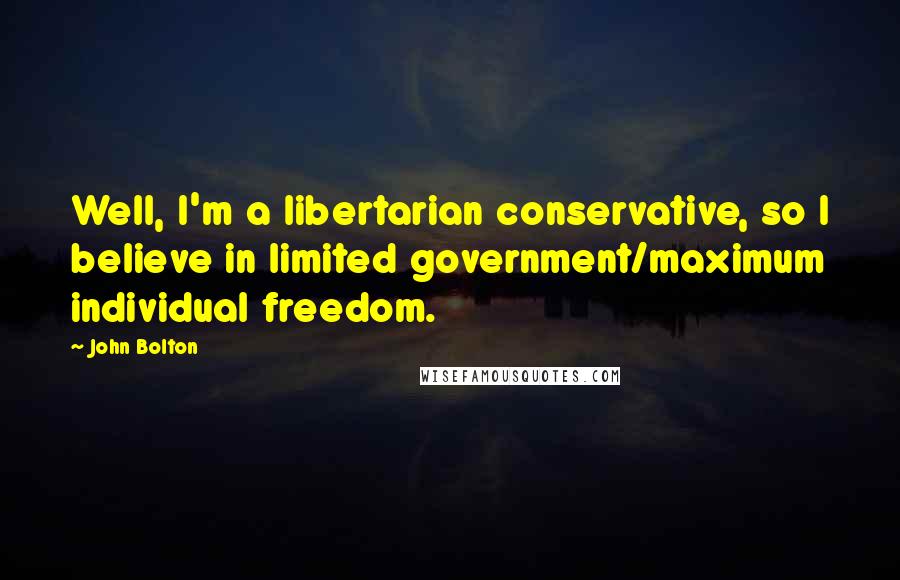 John Bolton Quotes: Well, I'm a libertarian conservative, so I believe in limited government/maximum individual freedom.