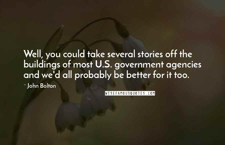 John Bolton Quotes: Well, you could take several stories off the buildings of most U.S. government agencies and we'd all probably be better for it too.