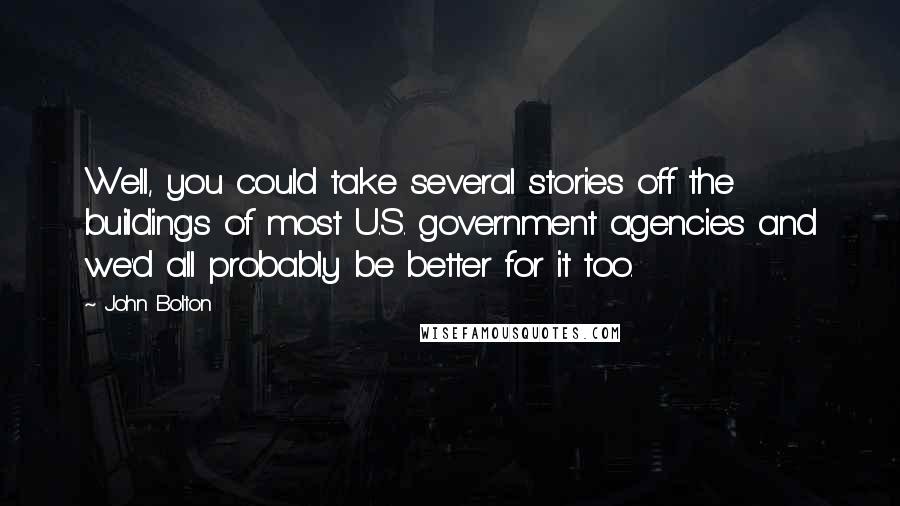 John Bolton Quotes: Well, you could take several stories off the buildings of most U.S. government agencies and we'd all probably be better for it too.