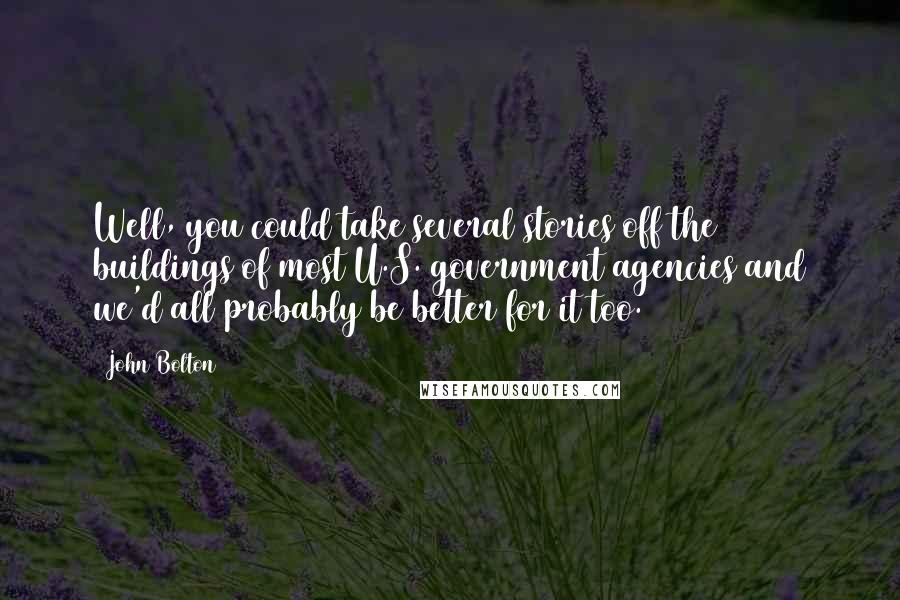 John Bolton Quotes: Well, you could take several stories off the buildings of most U.S. government agencies and we'd all probably be better for it too.