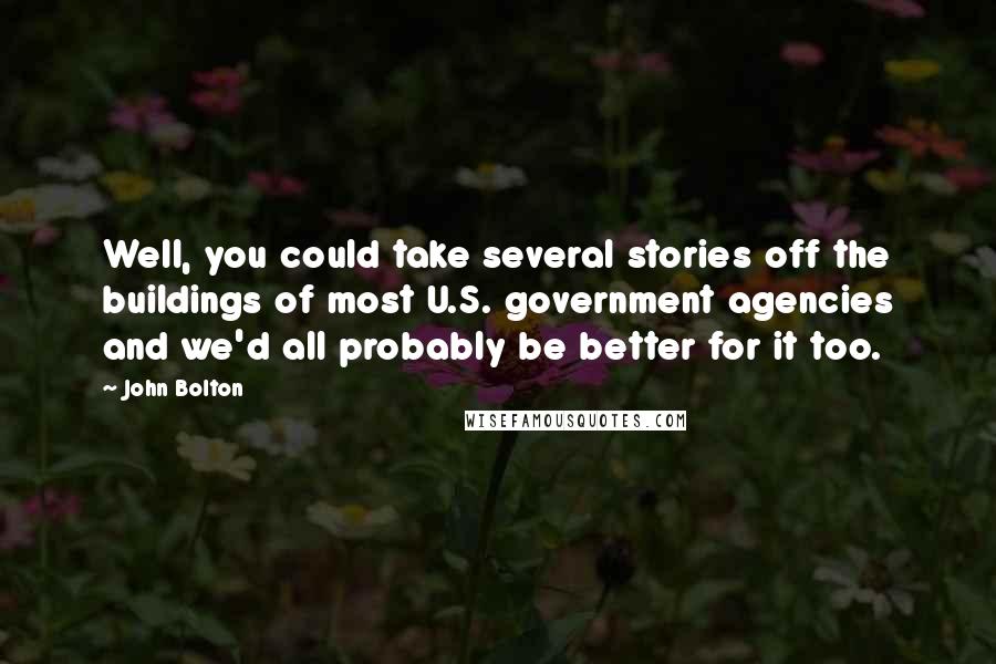 John Bolton Quotes: Well, you could take several stories off the buildings of most U.S. government agencies and we'd all probably be better for it too.