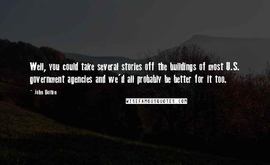 John Bolton Quotes: Well, you could take several stories off the buildings of most U.S. government agencies and we'd all probably be better for it too.