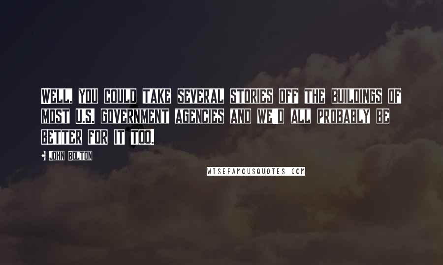 John Bolton Quotes: Well, you could take several stories off the buildings of most U.S. government agencies and we'd all probably be better for it too.