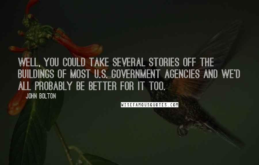 John Bolton Quotes: Well, you could take several stories off the buildings of most U.S. government agencies and we'd all probably be better for it too.