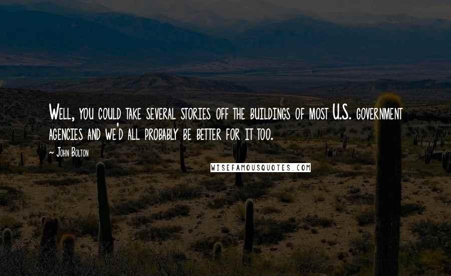 John Bolton Quotes: Well, you could take several stories off the buildings of most U.S. government agencies and we'd all probably be better for it too.