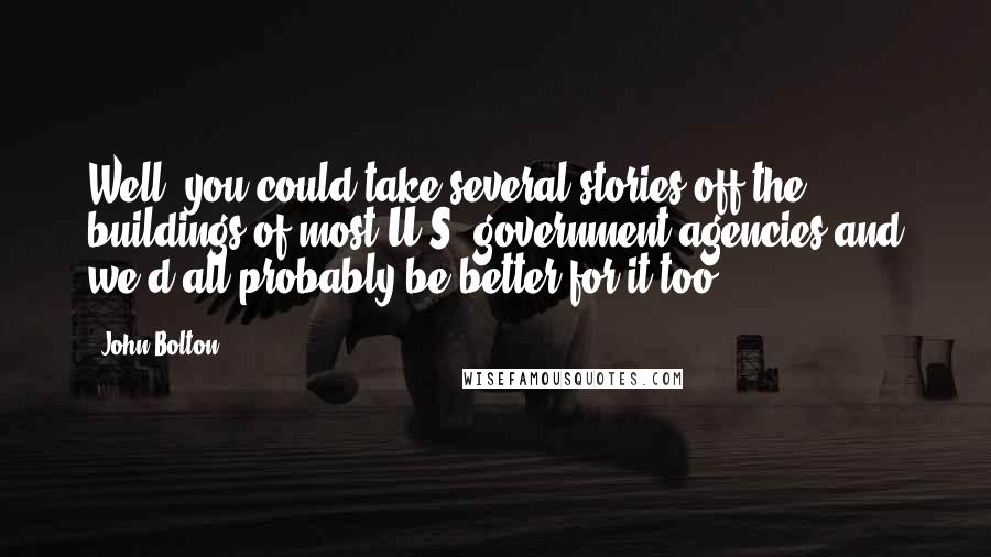 John Bolton Quotes: Well, you could take several stories off the buildings of most U.S. government agencies and we'd all probably be better for it too.
