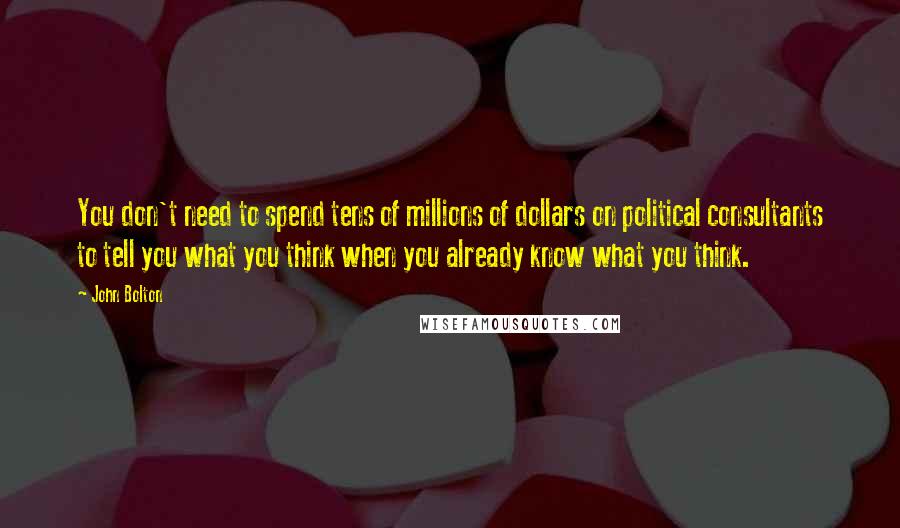 John Bolton Quotes: You don't need to spend tens of millions of dollars on political consultants to tell you what you think when you already know what you think.