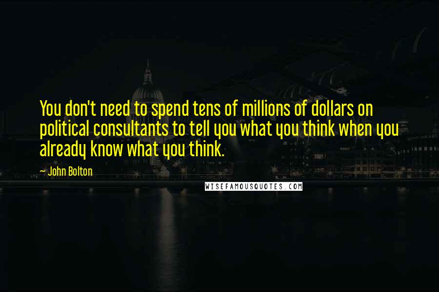 John Bolton Quotes: You don't need to spend tens of millions of dollars on political consultants to tell you what you think when you already know what you think.