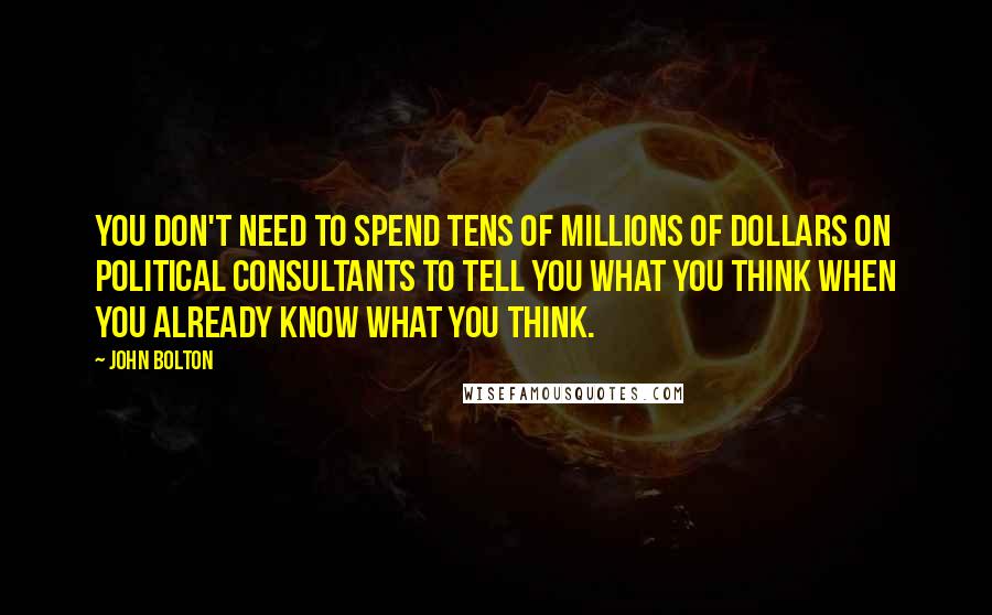 John Bolton Quotes: You don't need to spend tens of millions of dollars on political consultants to tell you what you think when you already know what you think.