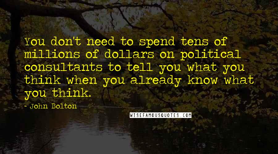 John Bolton Quotes: You don't need to spend tens of millions of dollars on political consultants to tell you what you think when you already know what you think.