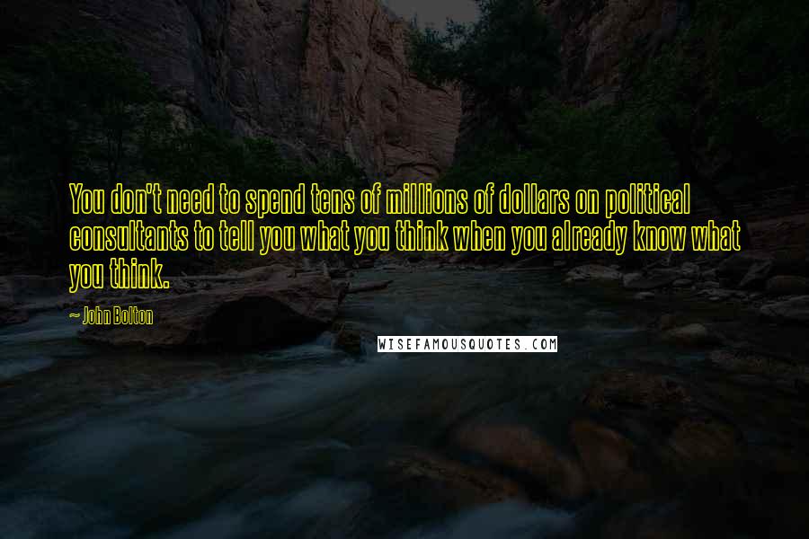 John Bolton Quotes: You don't need to spend tens of millions of dollars on political consultants to tell you what you think when you already know what you think.