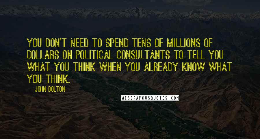 John Bolton Quotes: You don't need to spend tens of millions of dollars on political consultants to tell you what you think when you already know what you think.