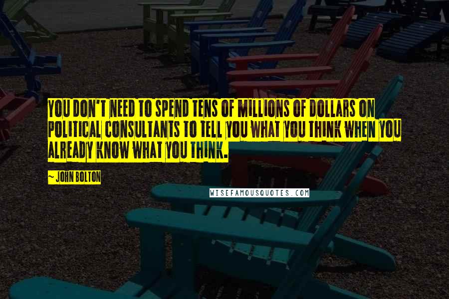 John Bolton Quotes: You don't need to spend tens of millions of dollars on political consultants to tell you what you think when you already know what you think.