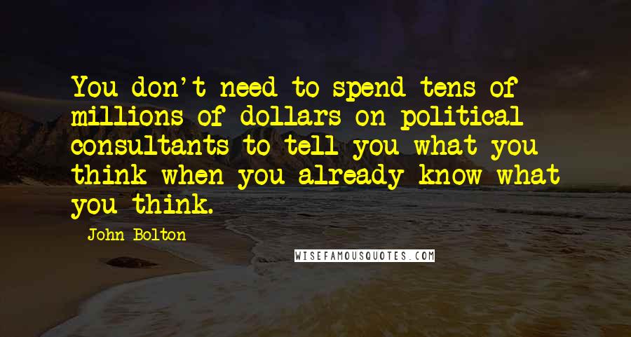 John Bolton Quotes: You don't need to spend tens of millions of dollars on political consultants to tell you what you think when you already know what you think.