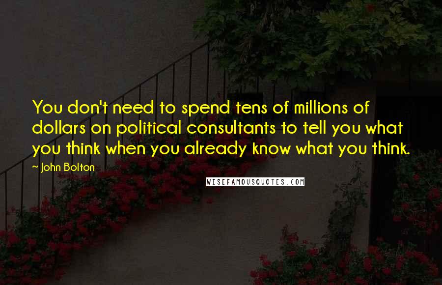 John Bolton Quotes: You don't need to spend tens of millions of dollars on political consultants to tell you what you think when you already know what you think.