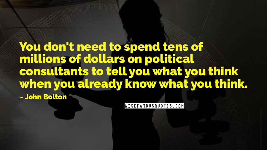 John Bolton Quotes: You don't need to spend tens of millions of dollars on political consultants to tell you what you think when you already know what you think.