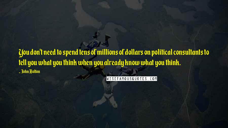 John Bolton Quotes: You don't need to spend tens of millions of dollars on political consultants to tell you what you think when you already know what you think.