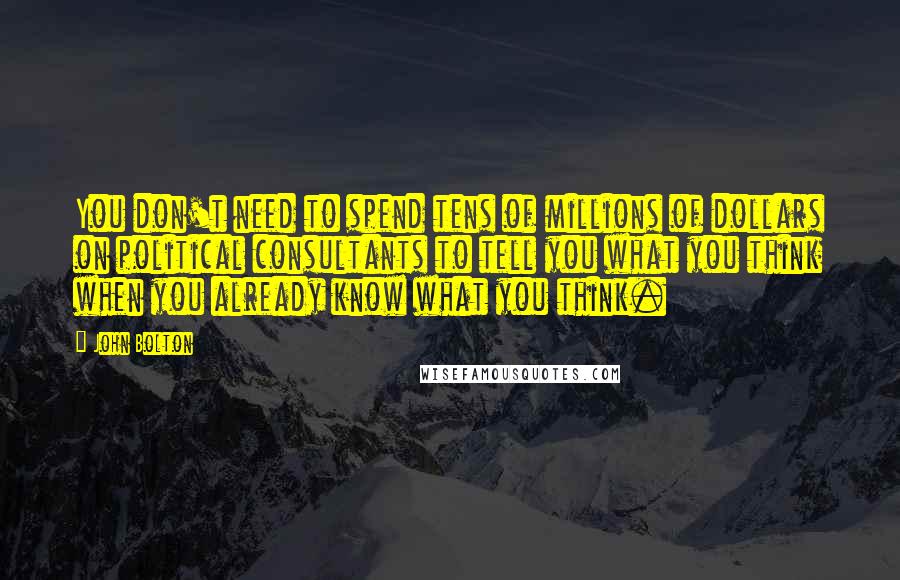 John Bolton Quotes: You don't need to spend tens of millions of dollars on political consultants to tell you what you think when you already know what you think.