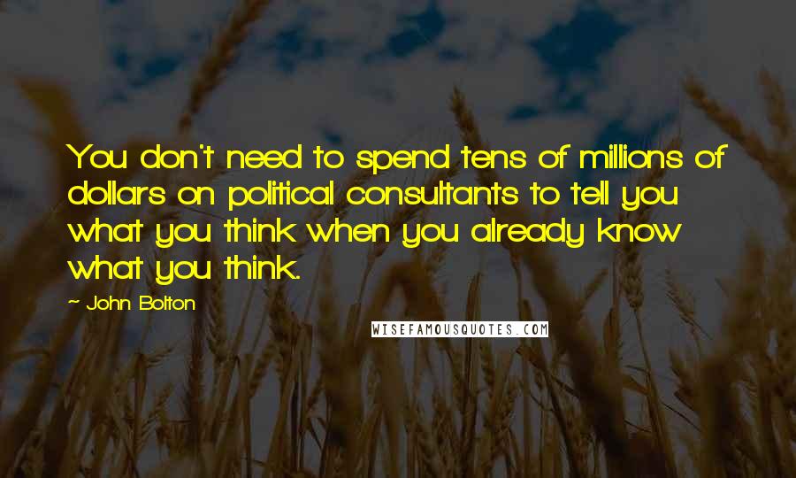 John Bolton Quotes: You don't need to spend tens of millions of dollars on political consultants to tell you what you think when you already know what you think.