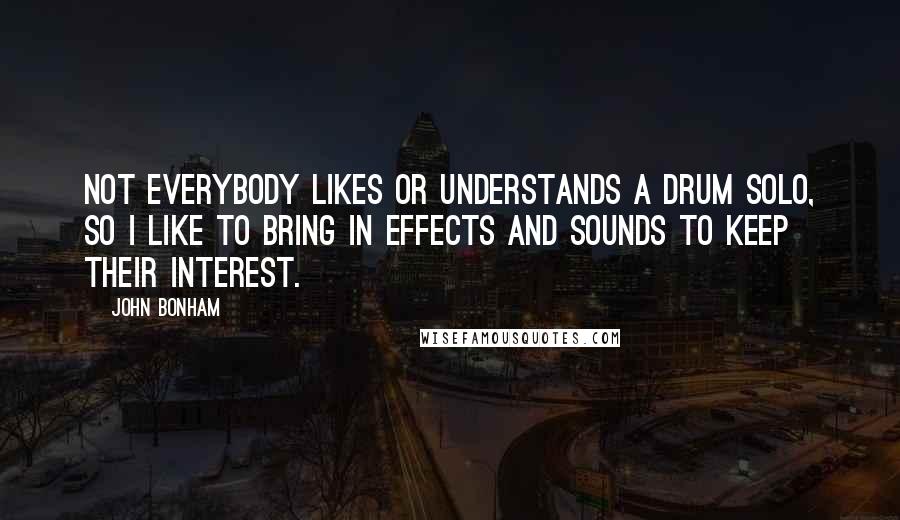 John Bonham Quotes: Not everybody likes or understands a drum solo, so I like to bring in effects and sounds to keep their interest.