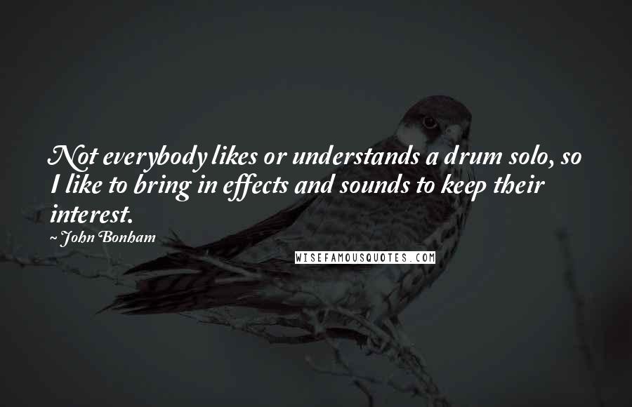 John Bonham Quotes: Not everybody likes or understands a drum solo, so I like to bring in effects and sounds to keep their interest.