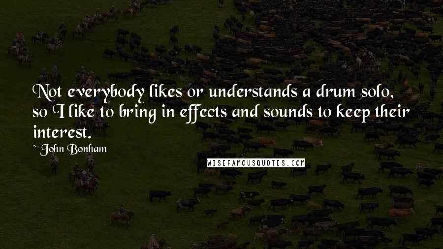 John Bonham Quotes: Not everybody likes or understands a drum solo, so I like to bring in effects and sounds to keep their interest.