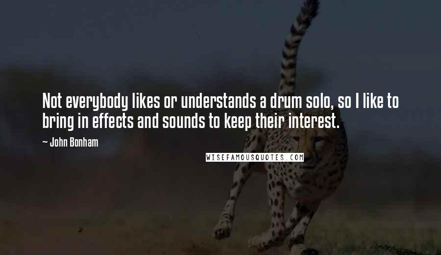 John Bonham Quotes: Not everybody likes or understands a drum solo, so I like to bring in effects and sounds to keep their interest.