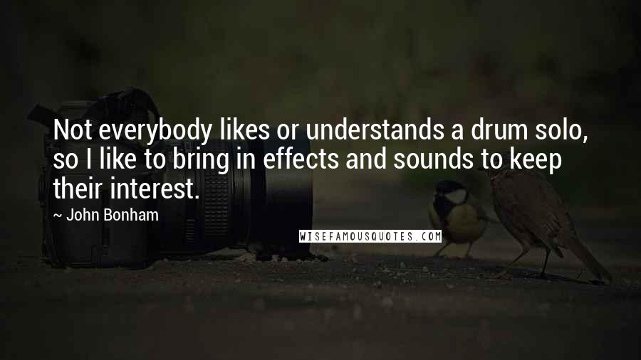 John Bonham Quotes: Not everybody likes or understands a drum solo, so I like to bring in effects and sounds to keep their interest.