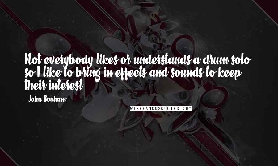 John Bonham Quotes: Not everybody likes or understands a drum solo, so I like to bring in effects and sounds to keep their interest.