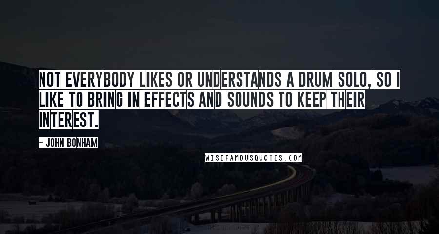 John Bonham Quotes: Not everybody likes or understands a drum solo, so I like to bring in effects and sounds to keep their interest.