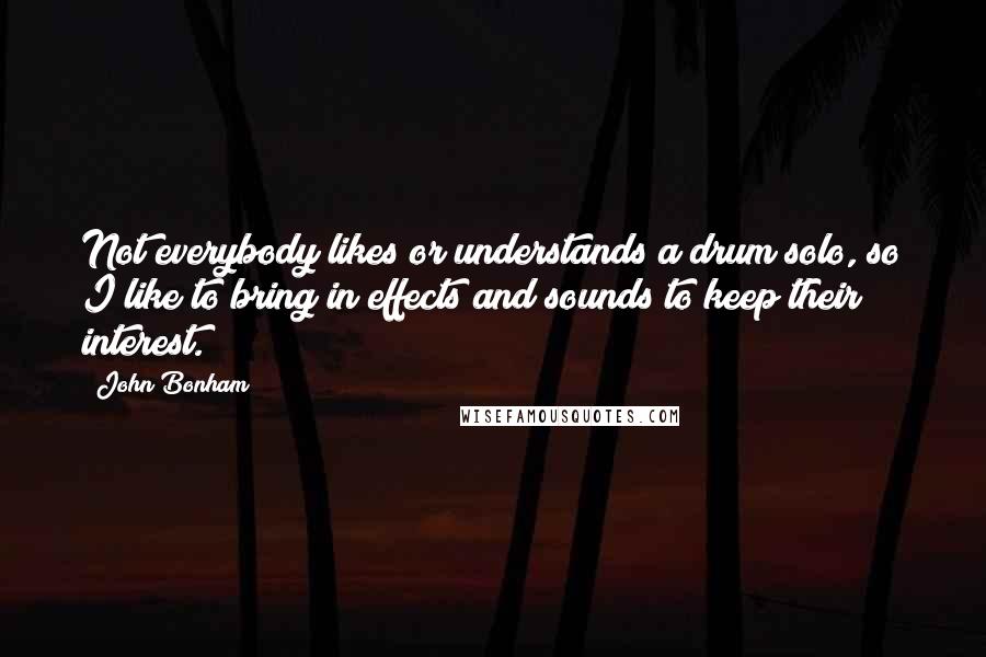 John Bonham Quotes: Not everybody likes or understands a drum solo, so I like to bring in effects and sounds to keep their interest.