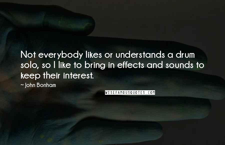 John Bonham Quotes: Not everybody likes or understands a drum solo, so I like to bring in effects and sounds to keep their interest.