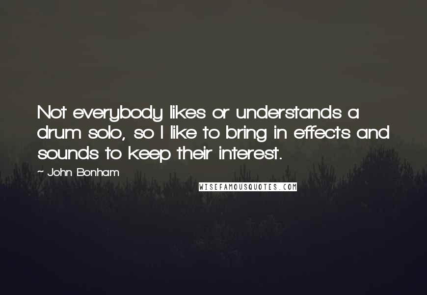 John Bonham Quotes: Not everybody likes or understands a drum solo, so I like to bring in effects and sounds to keep their interest.