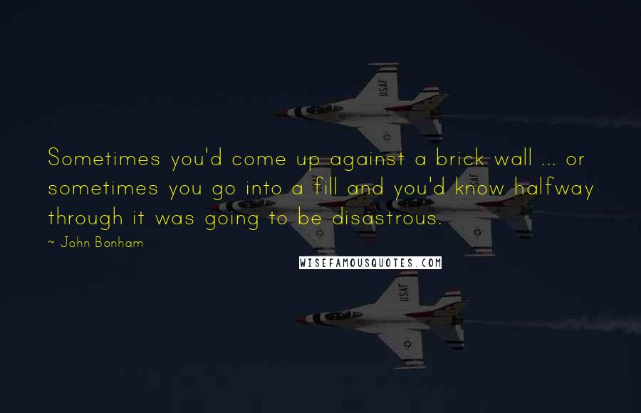 John Bonham Quotes: Sometimes you'd come up against a brick wall ... or sometimes you go into a fill and you'd know halfway through it was going to be disastrous.