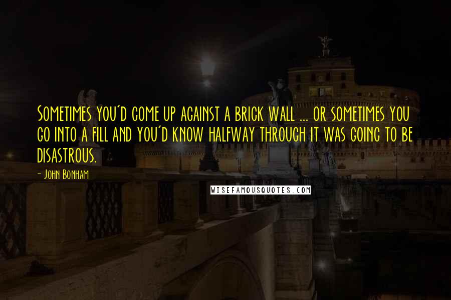 John Bonham Quotes: Sometimes you'd come up against a brick wall ... or sometimes you go into a fill and you'd know halfway through it was going to be disastrous.