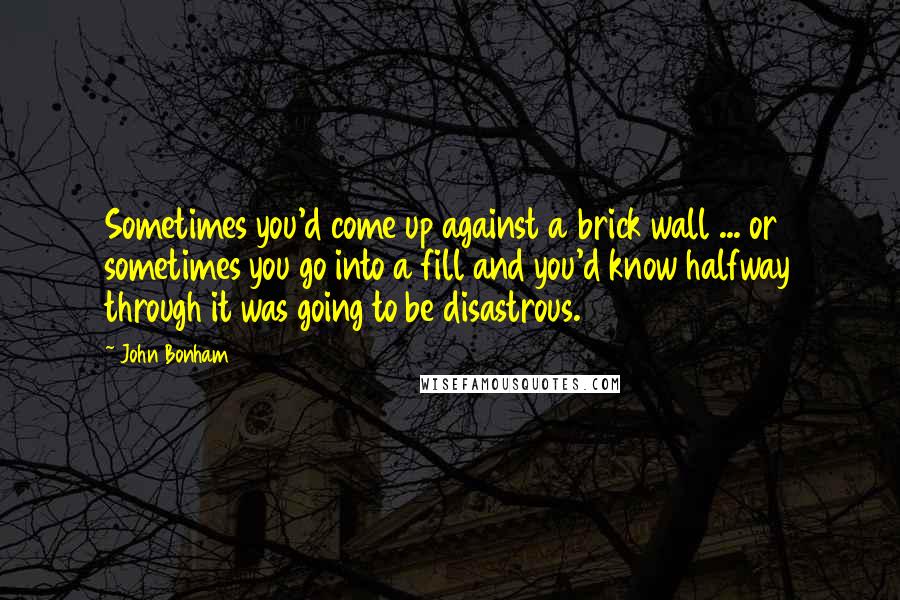 John Bonham Quotes: Sometimes you'd come up against a brick wall ... or sometimes you go into a fill and you'd know halfway through it was going to be disastrous.