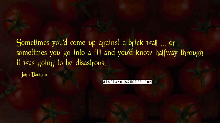 John Bonham Quotes: Sometimes you'd come up against a brick wall ... or sometimes you go into a fill and you'd know halfway through it was going to be disastrous.