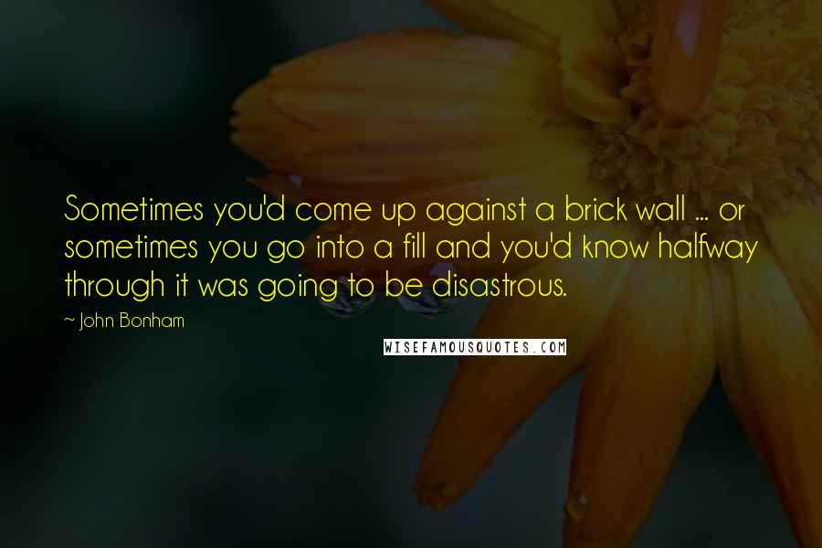 John Bonham Quotes: Sometimes you'd come up against a brick wall ... or sometimes you go into a fill and you'd know halfway through it was going to be disastrous.