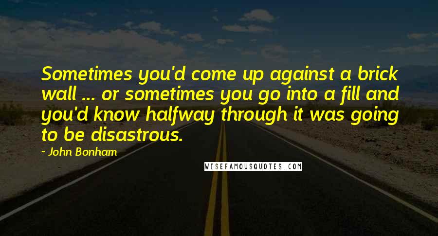 John Bonham Quotes: Sometimes you'd come up against a brick wall ... or sometimes you go into a fill and you'd know halfway through it was going to be disastrous.