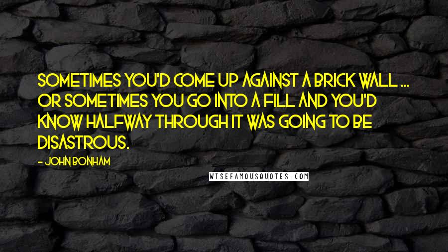 John Bonham Quotes: Sometimes you'd come up against a brick wall ... or sometimes you go into a fill and you'd know halfway through it was going to be disastrous.