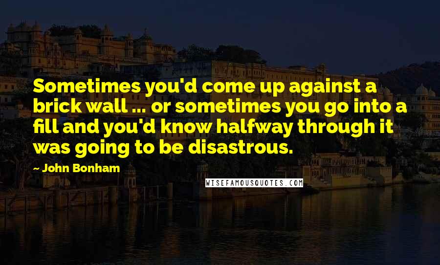 John Bonham Quotes: Sometimes you'd come up against a brick wall ... or sometimes you go into a fill and you'd know halfway through it was going to be disastrous.