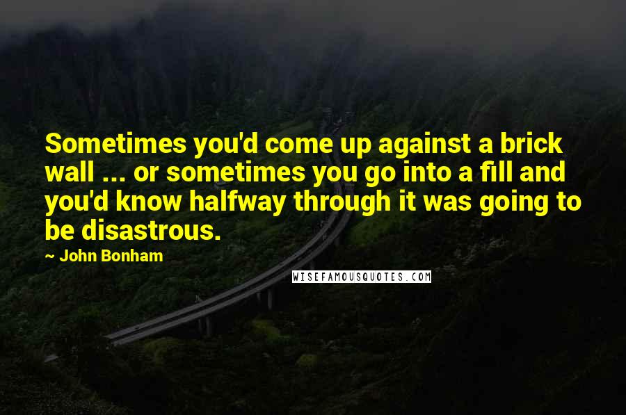 John Bonham Quotes: Sometimes you'd come up against a brick wall ... or sometimes you go into a fill and you'd know halfway through it was going to be disastrous.