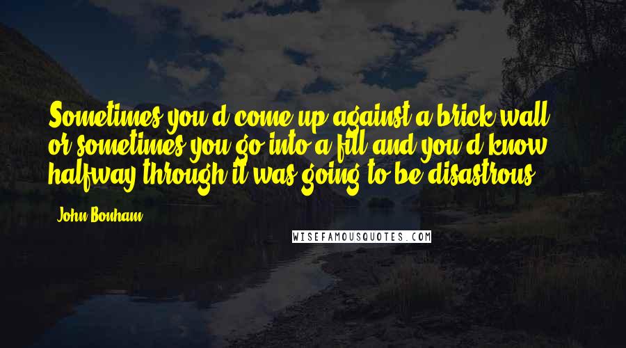 John Bonham Quotes: Sometimes you'd come up against a brick wall ... or sometimes you go into a fill and you'd know halfway through it was going to be disastrous.