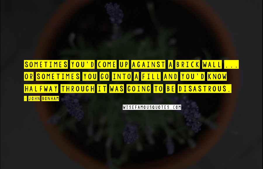 John Bonham Quotes: Sometimes you'd come up against a brick wall ... or sometimes you go into a fill and you'd know halfway through it was going to be disastrous.